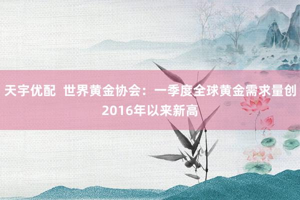 天宇优配  世界黄金协会：一季度全球黄金需求量创2016年以来新高
