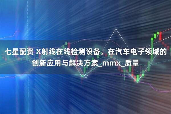 七星配资 X射线在线检测设备，在汽车电子领域的创新应用与解决方案_mmx_质量