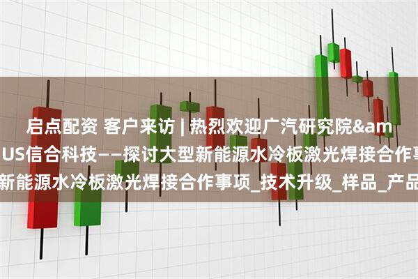 启点配资 客户来访 | 热烈欢迎广汽研究院&因湃电池到访SUMMUS信合科技——探讨大型新能源水冷板激光焊接合作事项_技术升级_样品_产品