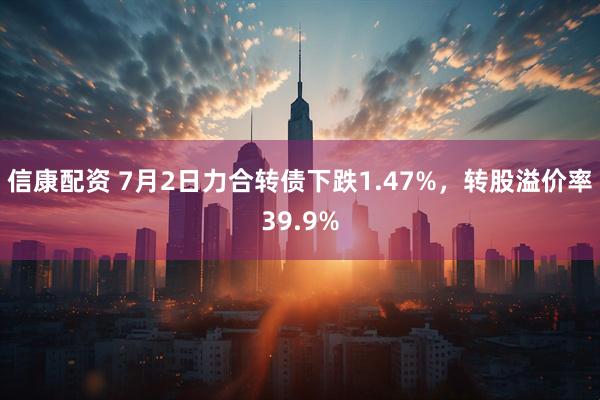 信康配资 7月2日力合转债下跌1.47%，转股溢价率39.9%